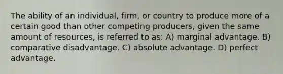 The ability of an individual, firm, or country to produce more of a certain good than other competing producers, given the same amount of resources, is referred to as: A) marginal advantage. B) comparative disadvantage. C) absolute advantage. D) perfect advantage.