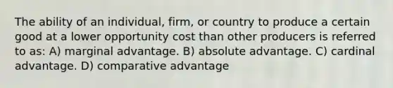 The ability of an individual, firm, or country to produce a certain good at a lower opportunity cost than other producers is referred to as: A) marginal advantage. B) absolute advantage. C) cardinal advantage. D) comparative advantage