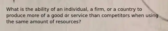 What is the ability of an​ individual, a​ firm, or a country to produce more of a good or service than competitors when using the same amount of resources?