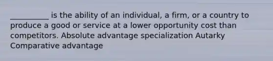 __________ is the ability of an individual, a firm, or a country to produce a good or service at a lower opportunity cost than competitors. Absolute advantage specialization Autarky Comparative advantage