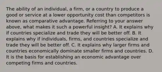 The ability of an​ individual, a​ firm, or a country to produce a good or service at a lower opportunity cost than competitors is known as comparative advantage. Referring to your answer​ above, what makes it such a powerful​ insight? A. It explains why if countries specialize and trade they will be better off. B. It explains why if​ individuals, firms, and countries specialize and trade they will be better off. C. It explains why larger firms and countries economically dominate smaller firms and countries. D. It is the basis for establishing an economic advantage over competing firms and countries.