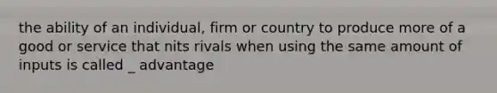 the ability of an individual, firm or country to produce more of a good or service that nits rivals when using the same amount of inputs is called _ advantage