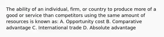 The ability of an individual, firm, or country to produce more of a good or service than competitors using the same amount of resources is known as: A. Opportunity cost B. Comparative advantage C. International trade D. Absolute advantage