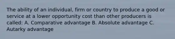 The ability of an individual, firm or country to produce a good or service at a lower opportunity cost than other producers is called: A. Comparative advantage B. Absolute advantage C. Autarky advantage