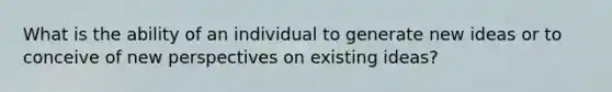 What is the ability of an individual to generate new ideas or to conceive of new perspectives on existing ideas?