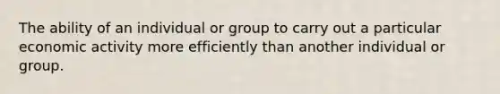 The ability of an individual or group to carry out a particular economic activity more efficiently than another individual or group.