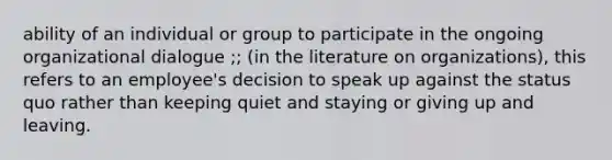 ability of an individual or group to participate in the ongoing organizational dialogue ;; (in the literature on organizations), this refers to an employee's decision to speak up against the status quo rather than keeping quiet and staying or giving up and leaving.