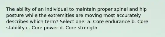 The ability of an individual to maintain proper spinal and hip posture while the extremities are moving most accurately describes which term? Select one: a. Core endurance b. Core stability c. Core power d. Core strength