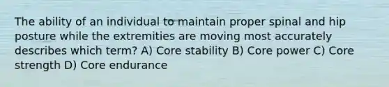 The ability of an individual to maintain proper spinal and hip posture while the extremities are moving most accurately describes which term? A) Core stability B) Core power C) Core strength D) Core endurance