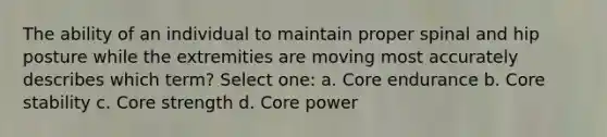 The ability of an individual to maintain proper spinal and hip posture while the extremities are moving most accurately describes which term? Select one: a. Core endurance b. Core stability c. Core strength d. Core power