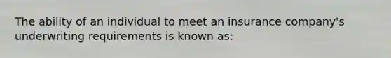 The ability of an individual to meet an insurance company's underwriting requirements is known as: