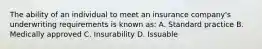 The ability of an individual to meet an insurance company's underwriting requirements is known as: A. Standard practice B. Medically approved C. Insurability D. Issuable