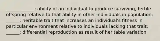 ______ ______: ability of an individual to produce surviving, fertile offspring relative to that ability in other individuals in population; ______: heritable trait that increases an individual's fitness in particular environment relative to individuals lacking that trait; ______: differential reproduction as result of heritable variation