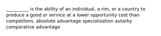 __________ is the ability of an individual, a rim, or a country to produce a good or service at a lower opportunity cost than competitors. absolute advantage specialization autarky comparative advantage