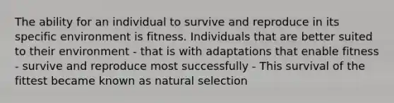 The ability for an individual to survive and reproduce in its specific environment is fitness. Individuals that are better suited to their environment - that is with adaptations that enable fitness - survive and reproduce most successfully - This survival of the fittest became known as natural selection