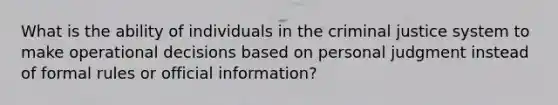 What is the ability of individuals in <a href='https://www.questionai.com/knowledge/kuANd41CrG-the-criminal-justice-system' class='anchor-knowledge'>the criminal justice system</a> to make operational decisions based on personal judgment instead of formal rules or official information?