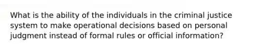 What is the ability of the individuals in the criminal justice system to make operational decisions based on personal judgment instead of formal rules or official information?