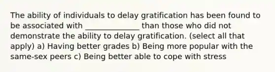 The ability of individuals to delay gratification has been found to be associated with ______________ than those who did not demonstrate the ability to delay gratification. (select all that apply) a) Having better grades b) Being more popular with the same-sex peers c) Being better able to cope with stress