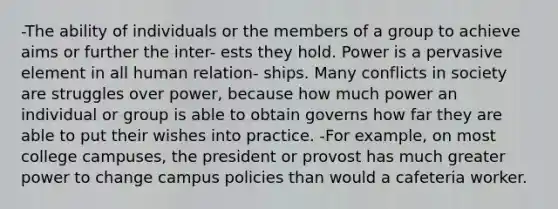 -The ability of individuals or the members of a group to achieve aims or further the inter- ests they hold. Power is a pervasive element in all human relation- ships. Many conflicts in society are struggles over power, because how much power an individual or group is able to obtain governs how far they are able to put their wishes into practice. -For example, on most college campuses, the president or provost has much greater power to change campus policies than would a cafeteria worker.