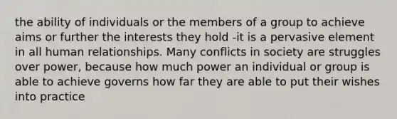 the ability of individuals or the members of a group to achieve aims or further the interests they hold -it is a pervasive element in all human relationships. Many conflicts in society are struggles over power, because how much power an individual or group is able to achieve governs how far they are able to put their wishes into practice