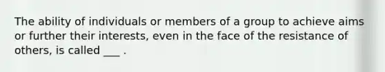 The ability of individuals or members of a group to achieve aims or further their interests, even in the face of the resistance of others, is called ___ .