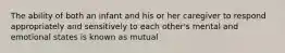 The ability of both an infant and his or her caregiver to respond appropriately and sensitively to each other's mental and emotional states is known as mutual