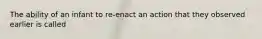 The ability of an infant to re-enact an action that they observed earlier is called