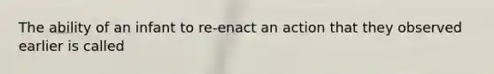 The ability of an infant to re-enact an action that they observed earlier is called