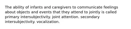 The ability of infants and caregivers to communicate feelings about objects and events that they attend to jointly is called primary intersubjectivity. joint attention. secondary intersubjectivity. vocalization.