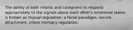 The ability of both infants and caregivers to respond appropriately to the signals about each other's emotional states is known as mutual regulation. a facial paradigm. secure attachment. infant intimacy regulation.