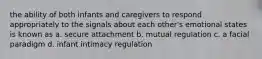 the ability of both infants and caregivers to respond appropriately to the signals about each other's emotional states is known as a. secure attachment b. mutual regulation c. a facial paradigm d. infant intimacy regulation