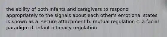 the ability of both infants and caregivers to respond appropriately to the signals about each other's emotional states is known as a. secure attachment b. mutual regulation c. a facial paradigm d. infant intimacy regulation