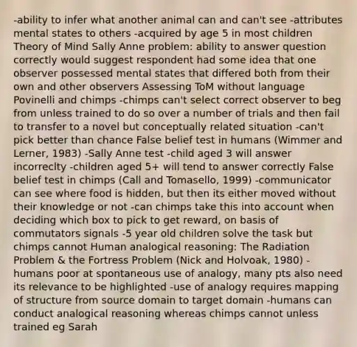 -ability to infer what another animal can and can't see -attributes mental states to others -acquired by age 5 in most children Theory of Mind Sally Anne problem: ability to answer question correctly would suggest respondent had some idea that one observer possessed mental states that differed both from their own and other observers Assessing ToM without language Povinelli and chimps -chimps can't select correct observer to beg from unless trained to do so over a number of trials and then fail to transfer to a novel but conceptually related situation -can't pick better than chance False belief test in humans (Wimmer and Lerner, 1983) -Sally Anne test -child aged 3 will answer incorreclty -children aged 5+ will tend to answer correctly False belief test in chimps (Call and Tomasello, 1999) -communicator can see where food is hidden, but then its either moved without their knowledge or not -can chimps take this into account when deciding which box to pick to get reward, on basis of commutators signals -5 year old children solve the task but chimps cannot Human analogical reasoning: The Radiation Problem & the Fortress Problem (Nick and Holvoak, 1980) -humans poor at spontaneous use of analogy, many pts also need its relevance to be highlighted -use of analogy requires mapping of structure from source domain to target domain -humans can conduct analogical reasoning whereas chimps cannot unless trained eg Sarah