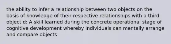 the ability to infer a relationship between two objects on the basis of knowledge of their respective relationships with a third object d: A skill learned during the concrete operational stage of cognitive development whereby individuals can mentally arrange and compare objects