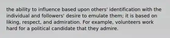 the ability to influence based upon others' identification with the individual and followers' desire to emulate them; it is based on liking, respect, and admiration. For example, volunteers work hard for a political candidate that they admire.