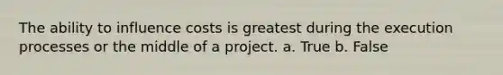 The ability to influence costs is greatest during the execution processes or the middle of a project. a. True b. False