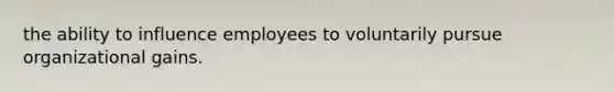 the ability to influence employees to voluntarily pursue organizational gains.