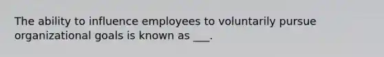 The ability to influence employees to voluntarily pursue organizational goals is known as ___.