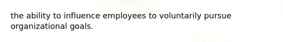 the ability to influence employees to voluntarily pursue organizational goals.