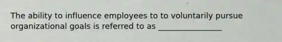 The ability to influence employees to to voluntarily pursue organizational goals is referred to as ________________