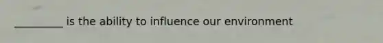 _________ is the ability to influence our environment