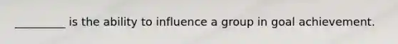 _________ is the ability to influence a group in goal achievement.