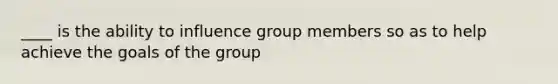 ____ is the ability to influence group members so as to help achieve the goals of the group