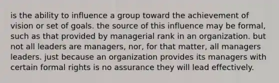 is the ability to influence a group toward the achievement of vision or set of goals. the source of this influence may be formal, such as that provided by managerial rank in an organization. but not all leaders are managers, nor, for that matter, all managers leaders. just because an organization provides its managers with certain formal rights is no assurance they will lead effectively.