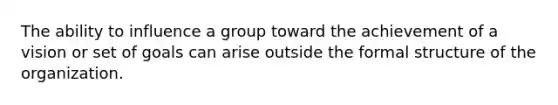 The ability to influence a group toward the achievement of a vision or set of goals can arise outside the formal structure of the organization.