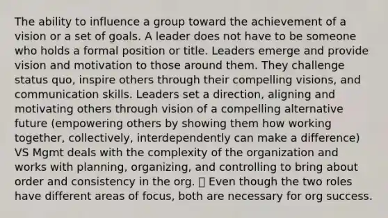 The ability to influence a group toward the achievement of a vision or a set of goals. A leader does not have to be someone who holds a formal position or title. Leaders emerge and provide vision and motivation to those around them. They challenge status quo, inspire others through their compelling visions, and communication skills. Leaders set a direction, aligning and motivating others through vision of a compelling alternative future (empowering others by showing them how working together, collectively, interdependently can make a difference) VS Mgmt deals with the complexity of the organization and works with planning, organizing, and controlling to bring about order and consistency in the org.  Even though the two roles have different areas of focus, both are necessary for org success.