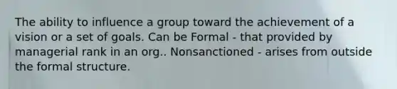 The ability to influence a group toward the achievement of a vision or a set of goals. Can be Formal - that provided by managerial rank in an org.. Nonsanctioned - arises from outside the formal structure.