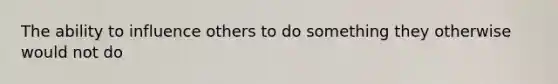 The ability to influence others to do something they otherwise would not do