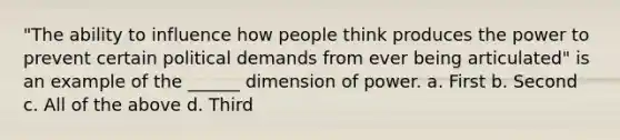 "The ability to influence how people think produces the power to prevent certain political demands from ever being articulated" is an example of the ______ dimension of power. a. First b. Second c. All of the above d. Third