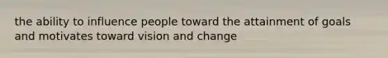 the ability to influence people toward the attainment of goals and motivates toward vision and change